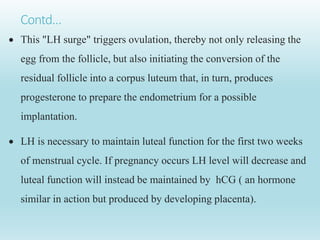 Contd…
 This "LH surge" triggers ovulation, thereby not only releasing the
egg from the follicle, but also initiating the conversion of the
residual follicle into a corpus luteum that, in turn, produces
progesterone to prepare the endometrium for a possible
implantation.
 LH is necessary to maintain luteal function for the first two weeks
of menstrual cycle. If pregnancy occurs LH level will decrease and
luteal function will instead be maintained by hCG ( an hormone
similar in action but produced by developing placenta).
 