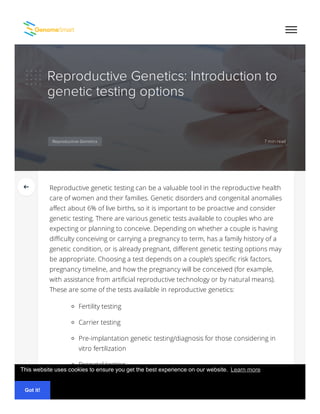 Reproductive Genetics: Introduction to
genetic testing options
7 min readReproductive Genetics
Reproductive genetic testing can be a valuable tool in the reproductive health
care of women and their families. Genetic disorders and congenital anomalies
affect about 6% of live births, so it is important to be proactive and consider
genetic testing. There are various genetic tests available to couples who are
expecting or planning to conceive. Depending on whether a couple is having
diﬃculty conceiving or carrying a pregnancy to term, has a family history of a
genetic condition, or is already pregnant, different genetic testing options may
be appropriate. Choosing a test depends on a couple’s speciﬁc risk factors,
pregnancy timeline, and how the pregnancy will be conceived (for example,
with assistance from artiﬁcial reproductive technology or by natural means).
These are some of the tests available in reproductive genetics:
Fertility testing
Carrier testing
Pre-implantation genetic testing/diagnosis for those considering in
vitro fertilization
Prenatal testing
Maternal serum testing, First trimester screening, Second
trimester screening, Integrated screening and sequential
This website uses cookies to ensure you get the best experience on our website.
Got it!
Learn more
 