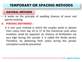 TEMPORARY OR SPACING METHODS
• It works on the principle of avoiding chances of ovum and
sperms meeting
A. PERIODIC ABSTINENCE :
It is one such method in which the couples avoid or abstain
from coitus from day 10 to 17 of the menstrual cycle when
ovulation could be expected. As chances of fertilization are
very high during this period, it is called the fertile period.
Therefore, by abstaining from coitus during this period,
conception could be prevented.
1. NATURAL METHODS
Jupion Classes
 