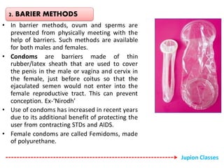 • In barrier methods, ovum and sperms are
prevented from physically meeting with the
help of barriers. Such methods are available
for both males and females.
• Condoms are barriers made of thin
rubber/latex sheath that are used to cover
the penis in the male or vagina and cervix in
the female, just before coitus so that the
ejaculated semen would not enter into the
female reproductive tract. This can prevent
conception. Ex-‘Nirodh’
• Use of condoms has increased in recent years
due to its additional benefit of protecting the
user from contracting STDs and AIDS.
• Female condoms are called Femidoms, made
of polyurethane.
2. BARIER METHODS
Jupion Classes
 