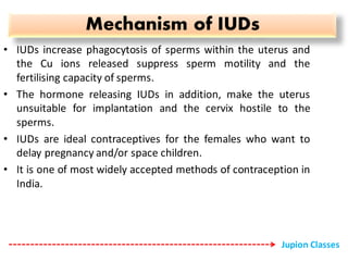 Mechanism of IUDs
• IUDs increase phagocytosis of sperms within the uterus and
the Cu ions released suppress sperm motility and the
fertilising capacity of sperms.
• The hormone releasing IUDs in addition, make the uterus
unsuitable for implantation and the cervix hostile to the
sperms.
• IUDs are ideal contraceptives for the females who want to
delay pregnancy and/or space children.
• It is one of most widely accepted methods of contraception in
India.
Jupion Classes
 