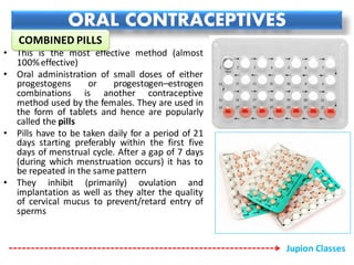 ORAL CONTRACEPTIVES
• This is the most effective method (almost
100%effective)
• Oral administration of small doses of either
progestogens or progestogen–estrogen
combinations is another contraceptive
method used by the females. They are used in
the form of tablets and hence are popularly
called the pills
• Pills have to be taken daily for a period of 21
days starting preferably within the first five
days of menstrual cycle. After a gap of 7 days
(during which menstruation occurs) it has to
be repeated in the same pattern
• They inhibit (primarily) ovulation and
implantation as well as they alter the quality
of cervical mucus to prevent/retard entry of
sperms
COMBINED PILLS
Jupion Classes
 
