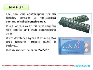 • The new oral contraceptive for the
females contains a non-steroidal
compound called centchroman.
• It is a ‘once a week’ pill with very few
side effects and high contraceptive
value
• It was developed by scientists at Central
Drug Research Institute (CDRI) in
Lucknow.
• It comes under the name “Saheli”
MINI PILLS
Jupion Classes
 