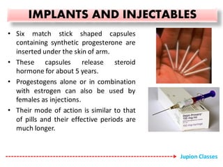 IMPLANTS AND INJECTABLES
• Six match stick shaped capsules
containing synthetic progesterone are
inserted under the skin of arm.
• These capsules release steroid
hormone for about 5 years.
• Progestogens alone or in combination
with estrogen can also be used by
females as injections.
• Their mode of action is similar to that
of pills and their effective periods are
much longer.
Jupion Classes
 