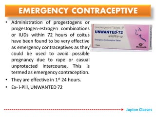 EMERGENCY CONTRACEPTIVE
• Administration of progestogens or
progestogen-estrogen combinations
or IUDs within 72 hours of coitus
have been found to be very effective
as emergency contraceptives as they
could be used to avoid possible
pregnancy due to rape or casual
unprotected intercourse. This is
termed as emergency contraception.
• They are effective in 1st 24 hours.
• Ex- i-Pill, UNWANTED 72
Jupion Classes
 