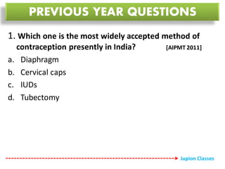 1. Which one is the most widely accepted method of
contraception presently in India? [AIPMT 2011]
a. Diaphragm
b. Cervical caps
c. IUDs
d. Tubectomy
PREVIOUS YEAR QUESTIONS
Jupion Classes
 