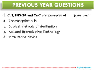 3. CuT, LNG-20 and Cu-7 are examples of: [AIPMT 2013]
a. Contraceptive pills
b. Surgical methods of sterilization
c. Assisted Reproductive Technology
d. Intrauterine device
PREVIOUS YEAR QUESTIONS
Jupion Classes
 
