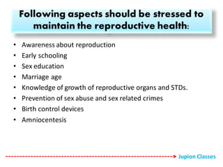 Following aspects should be stressed to
maintain the reproductive health:
• Awareness about reproduction
• Early schooling
• Sex education
• Marriage age
• Knowledge of growth of reproductive organs and STDs.
• Prevention of sex abuse and sex related crimes
• Birth control devices
• Amniocentesis
Jupion Classes
 