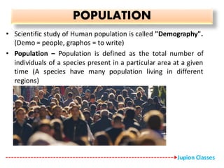 POPULATION
• Scientific study of Human population is called "Demography".
(Demo = people, graphos = to write)
• Population – Population is defined as the total number of
individuals of a species present in a particular area at a given
time (A species have many population living in different
regions)
Jupion Classes
 