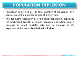 POPULATION EXPLOSION
• Population is defined as the total number of individuals of a
species present in a particular area at a given time.
• The geometric expansion of a biological population, especially
the unchecked growth in human population resulting from a
decrease in infant mortality rate and an increase in life
expectancyis known as Population Explosion.
Jupion Classes
 