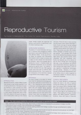 INTRODUCTION
Reproductive tourism, where childless couples
travel abroad to seek fertility treatment, is an
increasing phenomenon. The reasons for seek-
ing treatment in other countries are varied_
Many countries simply do not have advanced
IVF programs in place or do not allow it legal-
ly. Other reasons include lower costs of treat-
ment and a desire to find sperm and egg do-
nors of similar ethnic make-up aS the infertile
couple. Foreign couples also appreciate not
having to wait long for an appointment, even
if it means traveling to lndia.
WOFLDWIDE INCIDENCF
The extent of "ln-vitro fertilization (lVF) tour-
ism" is unknown since smuggling an embryo
back home in ones womb is difficult for a cus-
toms official to detect. ln this way IVF Tour-
ism differs, for example, from international
child adoption which is easier to monitor, and
is subject to both national and international
law standards. Most of the available data on
reproductive tourism is therefore based not
on methodical assessments, but on anecdotal
reporting by specific clinics. For instance, it
has been estimated that over 1000 .Japanese
couples travel every ye€r to California alone
seeking reproductive care. This is mainly a di-
rect consequence of the restrictions imposed
on egg donation and surrogacy in Japan.
FATIONALE
The recent increase in the extent of interna-
tional travel for reproductive technology serv-
ices has been attributed to several factors (Ta-
ble 1). First, following the current revolution
in information technology patients can readily
obtain data and compare figures regarding
the cost and the availability of different infer-
tility services in countries around the world.
second, patients are now more used to inter-
national travel which has become in some
ways more comfortable and affordable in re-
cent years. Third, IVF clinics in many countries
are more aware of their relative advantages in
terms of price and type of services rendered
compared to other countries, and are actively
seeking to attract patients from foreign coun-
tries. These centers now often offer compre-
hensive packages to facilitate access by for-
eign patients. Such packages often include
not only the reproductive procedures, but also
flight tickets, local escorted transfer, hotels,
interpreters and local recreational tours.
Fourth, the improved use of the internet of-
fers IVF clinics, through their multi-ianguage
Web sites, a very cost-effective and efficient
way to disseminate information regarding the
clinic's services and unique merits in terms of
cost, expertise in reproductive technologies
and local policies. Moreover, it is currently
not rare to find business advertisements post-
ed by fertility clinics in airline magazines or
international satellite TV channels aimed at
luring clients worldwide.
CLINICAL DISCUSSION
We at our center decided to retrospectively
analyze the trend in the influx of patients
coming from abroad, over a period of three
years, from January 2004 to December 2006.
The study included all overseas patients who
had visited our center for treatments like lUl,
lVF, lCSl, Donor Egg IVF and Gestational Sur-
rogacy. Those availing of Surrogacy included
patients with MRKH Syndrome, Asherman's
Syndrome, those with history of Recurrent
New informoiion lechnology ollows eosy disseminotion of informotion on reproductive procedures in foreign countries.
lnternotionol trovel currently more comfortoble ond offordoble.
IVF clinics in certoin countries ore now octively seeking potients from foreign countries through odvertisements in oirline
mogozines or internotionol sotelliie TV chonnels.
Feriiliiy centers now offer convenient oll-inclusive pockoges thot include not only ihe reproductive procedures, but olso flighi
tickets, escorted tronsfer, hotels, interpreters ond locol recreotionql tours.
The internet ollows o very cost-effeciive ond efflcient woy for poiients to compore the foreign clinic's services ond unique
merits in terms of cost, expertise in reproductive technologies ond locol policies.
 