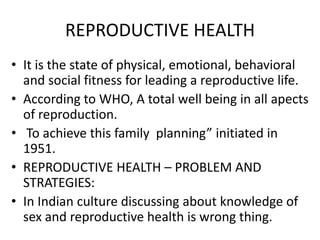 REPRODUCTIVE HEALTH
• It is the state of physical, emotional, behavioral
and social fitness for leading a reproductive life.
• According to WHO, A total well being in all apects
of reproduction.
• To achieve this family planning” initiated in
1951.
• REPRODUCTIVE HEALTH – PROBLEM AND
STRATEGIES:
• In Indian culture discussing about knowledge of
sex and reproductive health is wrong thing.

 
