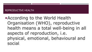 REPRODUCTIVE HEALTH
According to the World Health
Organisation (WHO), reproductive
health means a total well-being in all
aspects of reproduction, i.e.
physical, emotional, behavioural and
social.
 