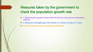 Measures taken by the government to
check the population growth rate
 1. Motivating the people to have smaller families by using various contraceptive
methods
 2. Raising the marriagble age of the females to 18 years & males to 21 years
 3. Giving incentives to the couples with small families
 