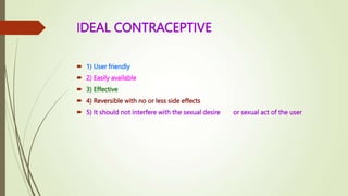 IDEAL CONTRACEPTIVE
 1) User friendly
 2) Easily available
 3) Effective
 4) Reversible with no or less side effects
 5) It should not interfere with the sexual desire or sexual act of the user
 