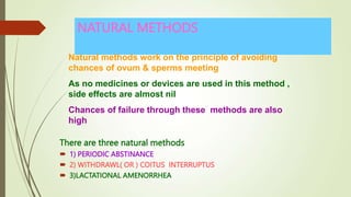 NATURAL METHODS
There are three natural methods
 1) PERIODIC ABSTINANCE
 2) WITHDRAWL( OR ) COITUS INTERRUPTUS
 3)LACTATIONAL AMENORRHEA
Natural methods work on the principle of avoiding
chances of ovum & sperms meeting
As no medicines or devices are used in this method ,
side effects are almost nil
Chances of failure through these methods are also
high
 