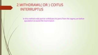 2.WITHDRAWL( OR ) COITUS
INTERRUPTUS
In this method male partner withdraws his penis from the vagina just before
ejaculation to avoid the insemination
 