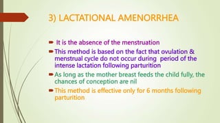3) LACTATIONAL AMENORRHEA
 It is the absence of the menstruation
This method is based on the fact that ovulation &
menstrual cycle do not occur during period of the
intense lactation following parturition
As long as the mother breast feeds the child fully, the
chances of conception are nil
This method is effective only for 6 months following
parturition
 