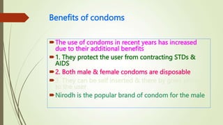 Benefits of condoms
The use of condoms in recent years has increased
due to their additional benefits
1. They protect the user from contracting STDs &
AIDS
2. Both male & female condoms are disposable
3. They can be self inserted & there by gives privacy
to the user
Nirodh is the popular brand of condom for the male
 