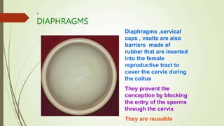 .
DIAPHRAGMS
Diaphragms ,cervical
caps , vaults are also
barriers made of
rubber that are inserted
into the female
reproductive tract to
cover the cervix during
the coitus
They prevent the
conception by blocking
the entry of the sperms
through the cervix
They are reusable
 