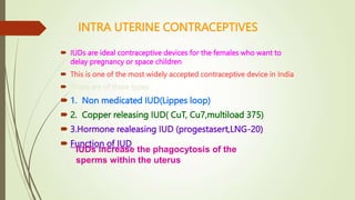 INTRA UTERINE CONTRACEPTIVES
 IUDs are ideal contraceptive devices for the females who want to
delay pregnancy or space children
 This is one of the most widely accepted contraceptive device in India
 These are of three types
 1. Non medicated IUD(Lippes loop)
 2. Copper releasing IUD( CuT, Cu7,multiload 375)
 3.Hormone realeasing IUD (progestasert,LNG-20)
 Function of IUD
IUDs increase the phagocytosis of the
sperms within the uterus
 