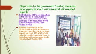 Steps taken by the government Creating awareness
among people about various reproduction related
aspects
 1.Introduction of the sex education
in the schools is encouraged to
provide right information to the
young so as to discourage myths
& misconceptions about sex
related aspects
 2.proper information about
reproductive organs ,adolescence
& related changes safe & hygienic
sexual practices ,STD,AIDS would
help the people especially those in
the adolescent age groupto lead a
reproductively healthy life
 