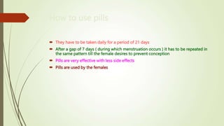 How to use pills
 They have to be taken daily for a period of 21 days
 After a gap of 7 days ( during which menstruation occurs ) it has to be repeated in
the same pattern till the female desires to prevent conception
 Pills are very effective with less side effects
 Pills are used by the females
 