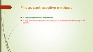 Pills as contraceptive methods
 1. They inhibit ovulation , implantation
 2.They alter the quality of the cervical mucus to prevent & retard the entry of the
sperms
 