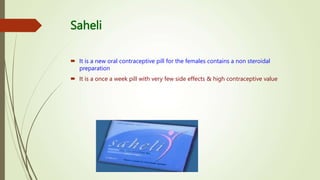Saheli
 It is a new oral contraceptive pill for the females contains a non steroidal
preparation
 It is a once a week pill with very few side effects & high contraceptive value
 