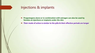 Injections & implants
 Progestogens alone or in combination with estrogen can also be used by
females as injections or implants under the skin
 Their mode of action is similar to the pills & their effective periods are longer
 