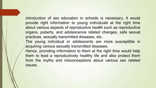 introduction of sex education in schools is necessary. It would
provide right information to young individuals at the right time
about various aspects of reproductive health such as reproductive
organs, puberty, and adolescence related changes, safe sexual
practices, sexually transmitted diseases, etc.
The young individual or adolescents are more susceptible in
acquiring various sexually transmitted diseases.
Hence, providing information to them at the right time would help
them to lead a reproductively healthy life and also protect them
from the myths and misconceptions about various sex related
issues.
 