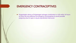 EMERGENCY CONTRACEPTIVES
 Progestogens alone or Progestogen-estrogen combination or IUD within 24 hours
of coitus are very effective as emergency contraceptives to avoid possible
pregnancy due to rape or casual unprotected intercourse
 