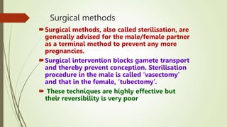 Surgical methods
Surgical methods, also called sterilisation, are
generally advised for the male/female partner
as a terminal method to prevent any more
pregnancies.
Surgical intervention blocks gamete transport
and thereby prevent conception. Sterilisation
procedure in the male is called ‘vasectomy’
and that in the female, ‘tubectomy’.
 These techniques are highly effective but
their reversibility is very poor
 