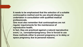 It needs to be emphasised that the selection of a suitable
contraceptive method and its use should always be
undertaken in consultation with qualified medical
professionals.
One must also remember that contraceptives are not
regular requirements for the maintenance of
reproductive health.
In fact, they are practiced against a natural reproductive
event, i.e., conception/pregnancy. One is forced to use
these methods either to prevent pregnancy or to delay or
space pregnancy due to personal reasons.
 