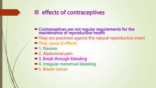 Ill effects of contraceptives
Contraceptives are not regular requirements for the
maintenance of reproductive health
They are practiced against the natural reproductive event
They cause ill effects
1. Nausea
2. Abdominal pain
3. Break through bleeding
4. Irregular menstrual bleeding
5. Breast cancer
 