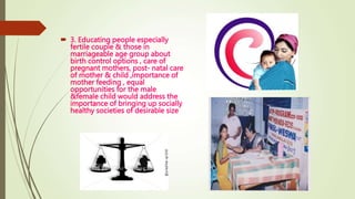  3. Educating people especially
fertile couple & those in
marriageable age group about
birth control options , care of
pregnant mothers, post- natal care
of mother & child ,importance of
mother feeding , equal
opportunities for the male
&female child would address the
importance of bringing up socially
healthy societies of desirable size
 
