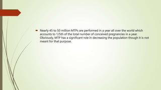  Nearly 45 to 50 million MTPs are performed in a year all over the world which
accounts to 1/5th of the total number of conceived pregnancies in a year.
Obviously, MTP has a significant role in decreasing the population though it is not
meant for that purpose.
 