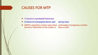 CAUSES FOR MTP
 1) Casual or unprotected intercourse
 2) Failure of contraceptive device used during coitus
 3)MTP is essential in certain cases where continuation of pregnancy could be
harmful or fatal either to the mother or fetus or both
 