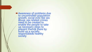 Awareness of problems due
to uncontrolled population
growth, social evils like sex
abuse ,sex related crimes
need to be created to
enable the people to take
up necessary steps to
prevent them& there by
build up a socially
responsible& healthy
society
 