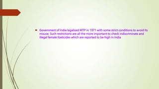 Government of India legalised MTP in 1971 with some strict conditions to avoid its
misuse. Such restrictions are all the more important to check indiscriminate and
illegal female foeticides which are reported to be high in India
 