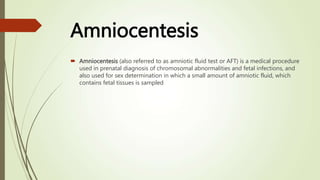 Amniocentesis
 Amniocentesis (also referred to as amniotic fluid test or AFT) is a medical procedure
used in prenatal diagnosis of chromosomal abnormalities and fetal infections, and
also used for sex determination in which a small amount of amniotic fluid, which
contains fetal tissues is sampled
 