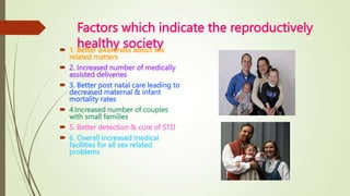 Factors which indicate the reproductively
healthy society
 1. Better awareness about sex
related matters
 2. Increased number of medically
assisted deliveries
 3. Better post natal care leading to
decreased maternal & infant
mortality rates
 4.Increased number of couples
with small families
 5. Better detection & cure of STD
 6. Overall increased medical
facilities for all sex related
problems
 
