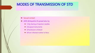 MODES OF TRANSMISSION OF STD
 Sexual contact
 AIDS &Hepatitis B spread also by
 1) By sharing of injection needles
 2)Surgical instruments
 3)Transfusion of blood
 4)From infected mother to fetus
 