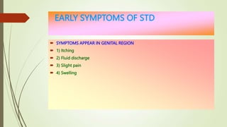 EARLY SYMPTOMS OF STD
 SYMPTOMS APPEAR IN GENITAL REGION
 1) Itching
 2) Fluid discharge
 3) Slight pain
 4) Swelling
 