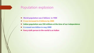 Population explosion
 World population was 2 billions in 1900
 It was increased to 6 billions by 2000
 Indian population was 350 millions at the time of our independence
 It crossed one billion in may 2000
 Every sixth person in the world is an Indian
 