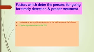 Factors which deter the persons for going
for timely detection & proper treatment
 1. Absence or less significant symptoms in the early stages of the infection
 2. Social stigma attached to the STD
 