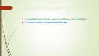 Reasons for population explosion
 1. A rapid decline in death rate, maternal mortality rate, infant mortality rate
 2. Increase in number of people in reproducible age
 