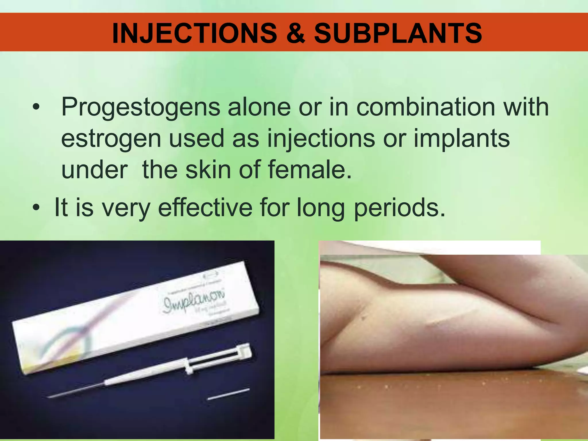 • Progestogens alone or in combination with
estrogen used as injections or implants
under the skin of female.
• It is very effective for long periods.
INJECTIONS & SUBPLANTS
 