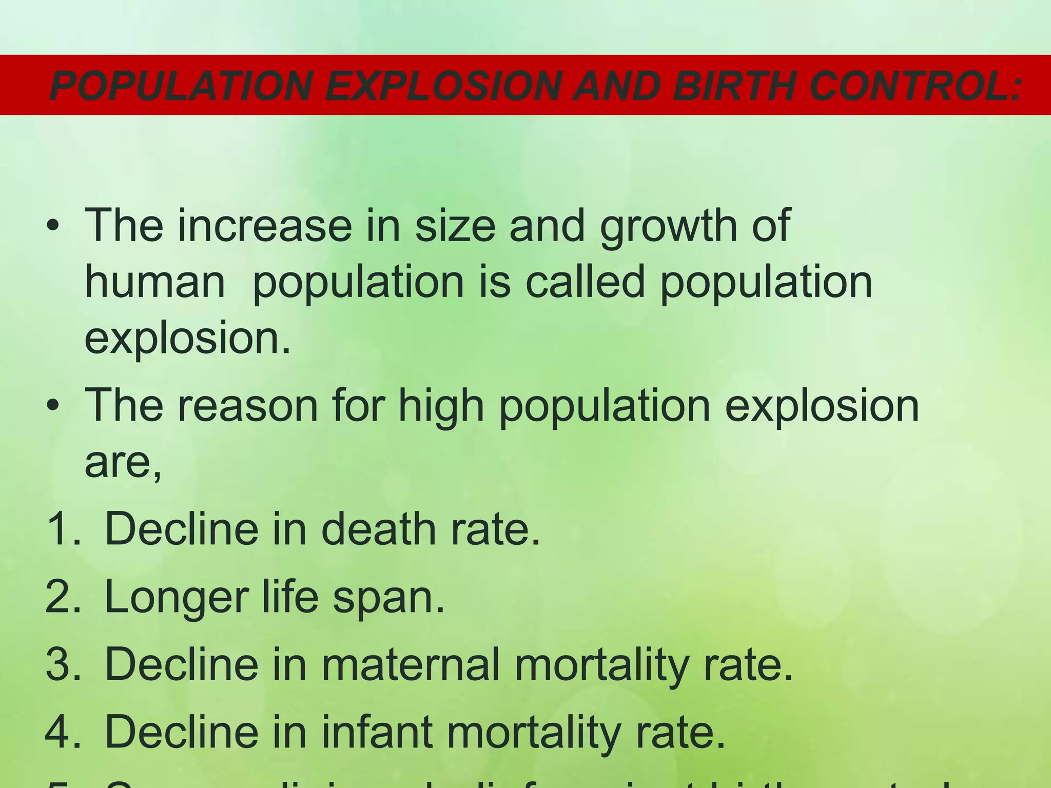 • The increase in size and growth of
human population is called population
explosion.
• The reason for high population explosion
are,
1. Decline in death rate.
2. Longer life span.
3. Decline in maternal mortality rate.
4. Decline in infant mortality rate.
POPULATION EXPLOSION AND BIRTH CONTROL:
 