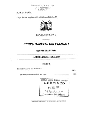 NM ; NA! Cf)t if,J( 'I
I_ R Nt. ;
LI BRARY
SPECIAL ISSUE
Kenya Gazette Supplement No. 186 (Senate Bills No. 23)
REPUBLIC OF KENYA
KENYA GAZETTE SUPPLEMENT
SENATE BILLS, 2019
NAIROBI, 20th November, 2019
CONTENT
Bill for Introduction into the Senate—
PAGE
The Reproductive Healthcare Bill, 2019 369
NATIONAL COUNCIL FOR LAW REPORTING
RECEIVED
?i.w4
V,Q. [JO:4 104,13 - Li 100
NAI1001, KENYA
TEL: 2719231 FAX 2712694
PRINTED AND PUBLISHED BY THE GOVERNMENT PRINTER, NAIROBI
 